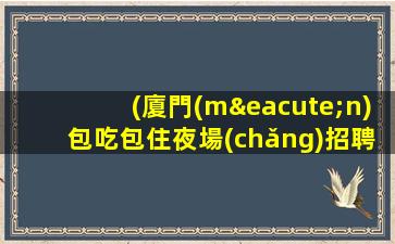 (廈門(mén)包吃包住夜場(chǎng)招聘)廈門(mén)夜場(chǎng)招聘電話