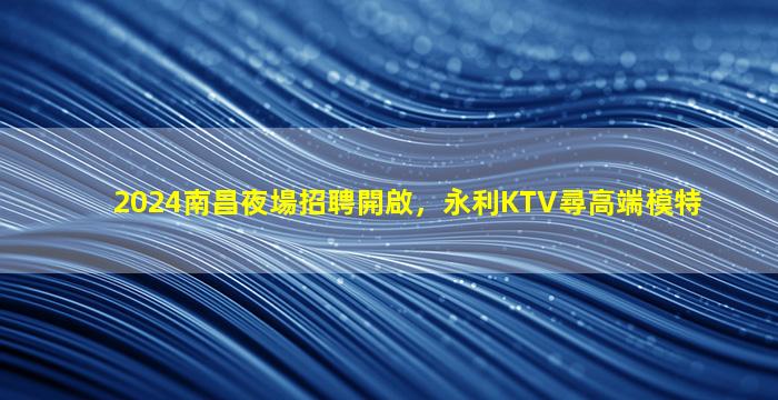 2024南昌夜場招聘開啟，永利KTV尋高端模特