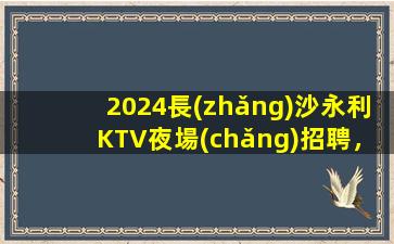 2024長(zhǎng)沙永利KTV夜場(chǎng)招聘，模特崗位等你來(lái)