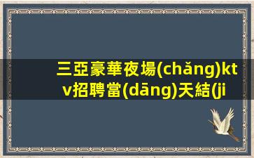 三亞豪華夜場(chǎng)ktv招聘當(dāng)天結(jié)禮儀模特-高工資生意好