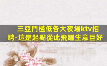 三亞門檻低各大夜場ktv招聘-這是起點從此飛躍生意巨好