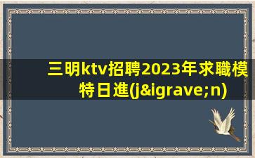 三明ktv招聘2023年求職模特日進(jìn)千金