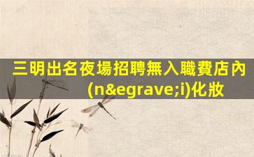 三明出名夜場招聘無入職費店內(nèi)化妝