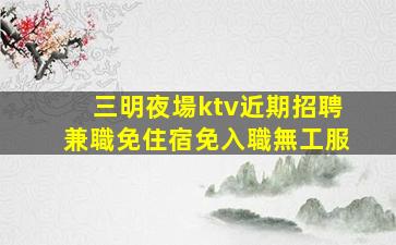 三明夜場ktv近期招聘兼職免住宿免入職無工服