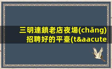 三明連鎖老店夜場(chǎng)招聘好的平臺(tái)無(wú)入職費(fèi)