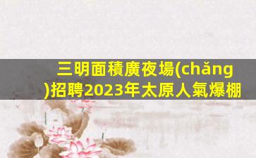三明面積廣夜場(chǎng)招聘2023年太原人氣爆棚