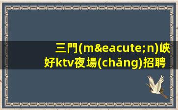 三門(mén)峽好ktv夜場(chǎng)招聘公司-領(lǐng)隊(duì)直招好上班一經(jīng)聘用