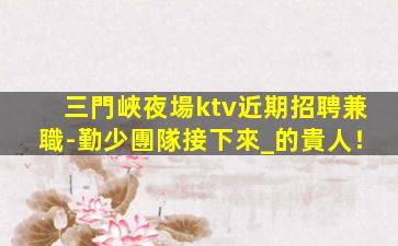 三門峽夜場ktv近期招聘兼職-勤少團隊接下來_的貴人！