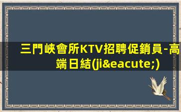 三門峽會所KTV招聘促銷員-高端日結(jié)包住新人親自帶