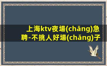 上海ktv夜場(chǎng)急聘-不挑人好場(chǎng)子好上班無壓力生意巨好當(dāng)天結(jié)