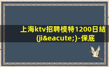 上海ktv招聘模特1200日結(jié)-保底1500起步帶你賺治愈一