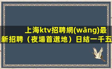 上海ktv招聘網(wǎng)最新招聘（夜場首選地）日結一千五起