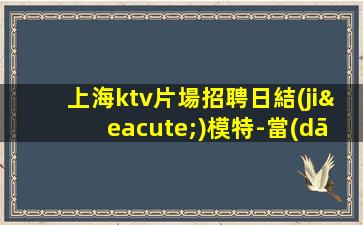 上海ktv片場招聘日結(jié)模特-當(dāng)天現(xiàn)金結(jié)清保底1500