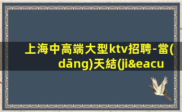 上海中高端大型ktv招聘-當(dāng)天結(jié)無押金包吃住待遇優(yōu)