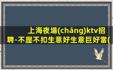 上海夜場(chǎng)ktv招聘-不壓不扣生意好生意巨好當(dāng)天結(jié)