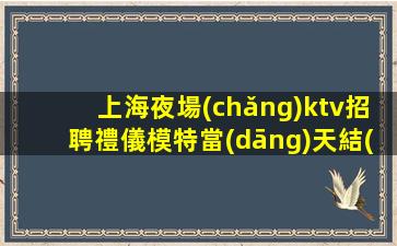 上海夜場(chǎng)ktv招聘禮儀模特當(dāng)天結(jié)-客源多好上班不壓不扣