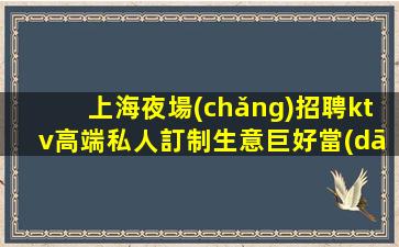 上海夜場(chǎng)招聘ktv高端私人訂制生意巨好當(dāng)天結(jié)輕松班多不挑人好