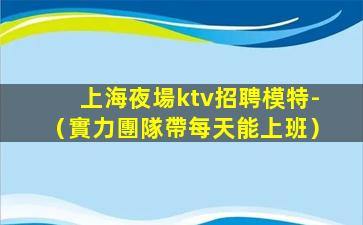 上海夜場ktv招聘模特-（實力團隊帶每天能上班）