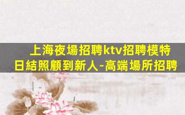 上海夜場招聘ktv招聘模特日結照顧到新人-高端場所招聘