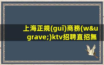 上海正規(guī)商務(wù)ktv招聘直招無(wú)中介-生意巨好真實(shí)可靠