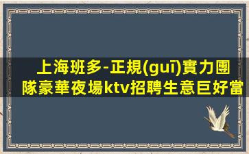 上海班多-正規(guī)實力團隊豪華夜場ktv招聘生意巨好當天結