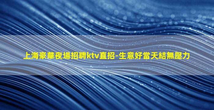 上海豪華夜場招聘ktv直招-生意好當天結無壓力