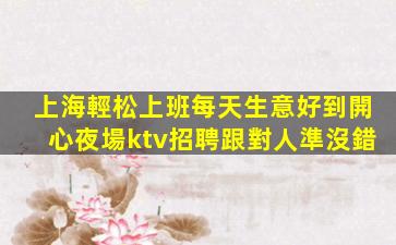 上海輕松上班每天生意好到開心夜場ktv招聘跟對人準沒錯