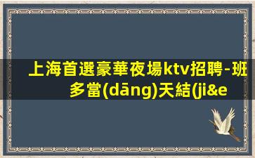 上海首選豪華夜場ktv招聘-班多當(dāng)天結(jié)生意好工資高賺米輕松