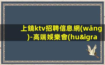 上饒ktv招聘信息網(wǎng)-高端娛樂會(huì)所-限女生全國(guó)招聘