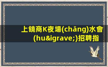 上饒商K夜場(chǎng)水會(huì)招聘指路明燈二班多無費(fèi)用