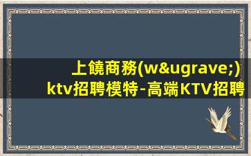 上饒商務(wù)ktv招聘模特-高端KTV招聘新人負(fù)責(zé)到底