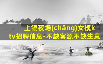 上饒夜場(chǎng)女模ktv招聘信息-不缺客源不缺生意