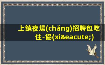 上饒夜場(chǎng)招聘包吃住-協(xié)調(diào)分場(chǎng)所可短期