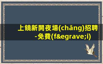 上饒新開夜場(chǎng)招聘-免費(fèi)住宿1500場(chǎng)