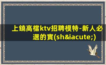 上饒高檔ktv招聘模特-新人必選的實(shí)力領(lǐng)隊(duì)