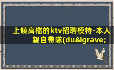 上饒高檔的ktv招聘模特-本人親自帶隊(duì)天天可上班