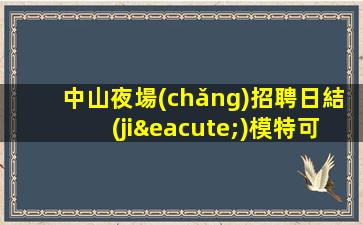 中山夜場(chǎng)招聘日結(jié)模特可兼職包住宿路費(fèi)日結(jié)