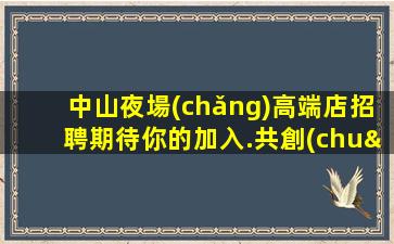 中山夜場(chǎng)高端店招聘期待你的加入.共創(chuàng)輝煌