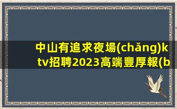 中山有追求夜場(chǎng)ktv招聘2023高端豐厚報(bào)酬等你來(lái)挑戰(zhàn)