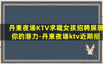 丹東夜場KTV求職女孩招聘展現你的潛力-丹東夜場ktv近期招聘領隊直招很好場所