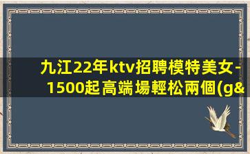 九江22年ktv招聘模特美女-1500起高端場輕松兩個(gè)班