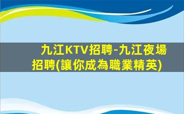 九江KTV招聘-九江夜場招聘(讓你成為職業精英)