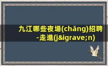 九江哪些夜場(chǎng)招聘-走進(jìn)圈子跟對(duì)人