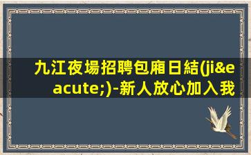 九江夜場招聘包廂日結(jié)-新人放心加入我們-公司直招無費用