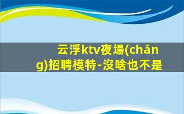 云浮ktv夜場(chǎng)招聘模特-沒啥也不是
