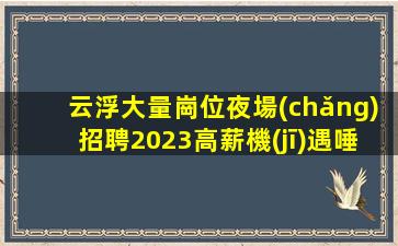 云浮大量崗位夜場(chǎng)招聘2023高薪機(jī)遇唾手可得