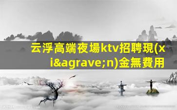云浮高端夜場ktv招聘現(xiàn)金無費用