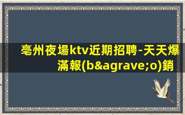 亳州夜場ktv近期招聘-天天爆滿報(bào)銷費(fèi)用