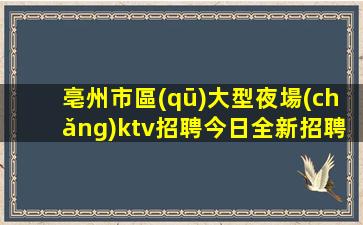 亳州市區(qū)大型夜場(chǎng)ktv招聘今日全新招聘