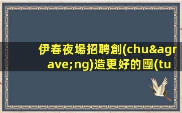 伊春夜場招聘創(chuàng)造更好的團(tuán)隊氛圍